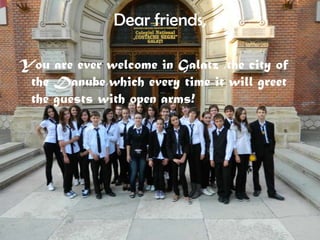 Dear friends,

You are ever welcome in Galatz ,the city of
 the Danube,which every time it will greet
 the guests with open arms!
 
