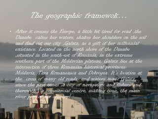 The geographic framewok…
• After it crosses the Europe, a little bit tired for road ,the
  Danube calms her waters, shakes her shoulders on the soil
  and find out our city ,Galatz, as a gift of her millennial
  existance. Located on the north shore of the Danube
  ,situated in the south-est of Romania, in the extreme
  southern part of the Moldavian plateau, Galatz lies at the
  intersection of three Romanian historical provinces:
  Moldavia, Tara Romaneasca and Dobrogea. It’s location at
  the cross of many old roads and waters made Galatz,
  since the past times ,a city of navigators and fishers and
  therewith , a commercial centre, making time, the main
  river port of our country!
 