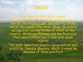 Relief
        • The form of the city is almost
  triangular,having the Danube in the south ,at
   sunrise the Brates Lake and the Prut River
  and at the sunset the Siret River. In Galatz
    we can find two big forms of relief of the
  country, Moldovian Plateau and the Romanian
     Plain which offers you a view with small
                     hights!
• The most important physico-geographical unit
  is still de Danube Meadow, which crosses de
             Meadow of Siret and Prut!
 