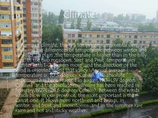 Climate


• In terms of climate, this is a temperate-continental one
  ,showing big differences of temperature between winter and
  summer .In plain ,the temperature is higher than in the hilly
  area. In the two meadows, Siret and Prut ,temperatures
  register with 1-2 degrees more ,and the direction of the
  wind is oriented along that valley. Annual average
  temperature is 10.3 degrees Celsius. The absolute
  maximum has been reached in august,1904(39 degrees
  Celsius) ,and the absolute minimum has been reached in
  february,1927(-28.6 degrees Celsius). Between the winds
  which blow in our province, the most important is the
  Crivat one. It blows from north-est and brings, in
  winter, arid frost and snowstorms ,and in the summer rare
  rains and hot and sticky weather.
 
