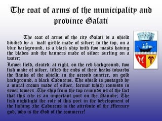The coat of arms of the municipality and
              province Galati
        The coat of arms of the city Galati is a shield
divided by a waft girdle made of silver; to the top, on a
blue background, is a black ship with two masts having
the blades and the banners made of silver surfing on a
water;
Lower field, cleated: at right, on the red background, two
fish made of silver, lifted the ends of their heads towards
the flanks of the shield; in the second quarter, on gold
background, a black Caduceus. The shield is postaged by
a mural crown made of silver, format which consists in
sever towers .The ship from the top reminds us of the fact
that this city is an important port on the Danube; The
fish nightlight the role of this port in the development of
the fishing ;the Caduceus is the attribute of the Mercury
god, who is the God of the commerce!
 