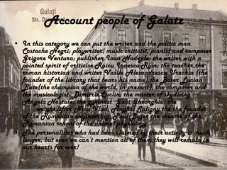 Account people of Galatz
• In this category we can put the writer and the politic man
  Costache Negri; playwriter, music criticist, pianist and composer
  Grigore Ventura; publisher Ioan Nadejde; the writer with a
  pointed spirit of criticise Raicu Ionescu-Rion; the teacher,the
  roman historian and writer Vasile Alexandrescu Urechia (the
  founder of the library that bears his name),the Boxer Lucian
  Bute(the champion of the world, in prezent), the composer and
  the musicologist Dimitrie Cuclin; the master of skydiving
  Angela Nastase; the gymnast Gabi Gheorghiu; the
       weight lifter Nicu Vlad; Anghel Saligny the the founder
  of the Romanian engineering; Paul Bujor the creator of the
  Romanian school of the animal physiology.
• The personalities who had been claimed by their activity is much
  longer, but even we can’t mention all of them they will remain in
  our hearts for ever!
 