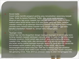 3.

Social media
Sosial media memiliki pengaruh penting yang menyebabkan seseorang menjadi
Galau. Entah itu karena Facebook, Twitter, atau social media lainnya.
Misalnya kamu lagi punya masalah kecil dan gak kamu pikirin, ketika itu kamu
melihat status teman-teman kamu di fb atau twitter yang lagi Galau, padahal
masalah mereka tuh ga seberapa dibanding masalah yang sedang kamu hadapi,
otomatis kamu merasa bahwa masalah kamu sangatlah besar hingga kamu
semakin memikirkan masalah itu, sampai kamu menjadi galau.

4.

Tayangan media
Hampir tiap hari kita disuguhkan dengan tayangan-tayangan di televisi yang berisi
tentang masalah-masalah kehidupan manusia, entah itu nyata (berita) atau cuman
rekayasa (sinetron). Ambil contoh saja sinetron, yang sering bercerita tentang
masalah cinta, rebutan harta, atau seorang anak yang tertukar sehingga karena
kita terlalu sering melihat tayangan-tayangan seperti itu, pada akhirnya mental kita
ikut terbawa seperti sinetron yang cengeng, mudah emosi, atau mudah
berprasangka buruk sama orang lain. Efek dari itu semua yang menyebabkan
mental kita menjadi lemah ketika suatu masalah menimpa kita, mudah menyerah,
dan gampang emosi. Pada akhirnya perasaan Galau itu akan menghinggapi kita.

 