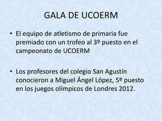 GALA DE UCOERM
• El equipo de atletismo de primaria fue
  premiado con un trofeo al 3º puesto en el
  campeonato de UCOERM

• Los profesores del colegio San Agustín
  conocieron a Miguel Ángel López, 5º puesto
  en los juegos olímpicos de Londres 2012.
 