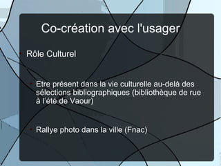 Co-création avec l'usager
• Rôle Culturel


  • Etre présent dans la vie culturelle au-delà des
    sélections bibliographiques (bibliothèque de rue
    à l’été de Vaour)


  • Rallye photo dans la ville (Fnac)
 