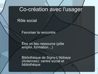 Co-création avec l'usager
•   Rôle social

      Favoriser la rencontre


      Être un lieu ressource (pôle
      emploi, formation…)

      Bibliothèque de Signy-L'Abbaye
      (Ardennes): centre social et
      bibliothèque                   23
 