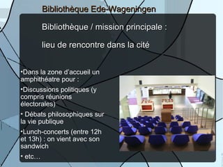 Bibliothèque Ede-Wageningen

      Bibliothèque / mission principale :

      lieu de rencontre dans la cité


•Dans la zone d’accueil un
amphithéatre pour :
•Discussions politiques (y
compris réunions
électorales)
• Débats philosophiques sur
la vie publique
•Lunch-concerts (entre 12h
et 13h) : on vient avec son
sandwich                               24
• etc…
 