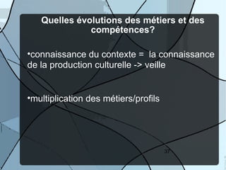 Quelles évolutions des métiers et des
                 compétences?


 connaissance du contexte = la connaissance
de la production culturelle -> veille



    multiplication des métiers/profils




                                         37
 