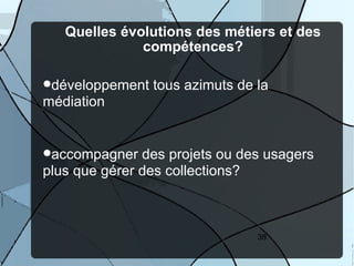 Quelles évolutions des métiers et des
              compétences?

développement   tous azimuts de la
médiation


accompagner   des projets ou des usagers
plus que gérer des collections?



                                 38
 
