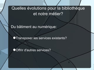 Quelles évolutions pour la bibliothèque
           et notre métier?


Du bâtiment au numérique:

 Transposer les services existants?


 Offrir d'autres services?

                                       6
 