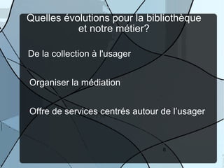 Quelles évolutions pour la bibliothèque
           et notre métier?

De la collection à l'usager


Organiser la médiation
•




Offre de services centrés autour de l’usager
•




                                 8
 