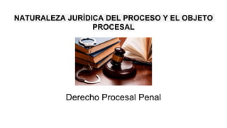 NATURALEZA JURÍDICA DEL PROCESO Y EL OBJETO
PROCESAL
Derecho Procesal Penal
 