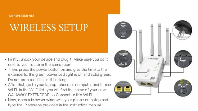 MYREPEATER-NET
WIRELESS SETUP
Firstly, unbox your device and plug it. Make sure you do it
next to your router in the same room.
Then, press the power button on and give the time to the
extendertill the green power Led light is on and solid green.
Do not proceed if it is still blinking.
After that, go to your laptop, phone or computer and turn on
Wi-Fi. In the Wi-Fi list, you will find the name of your new
GALAWAY EXTENDEDR so Connect to this Wi-Fi.
Now, open a browser window in your phone or laptop and
type the IP address provided in the instruction manual.
 
