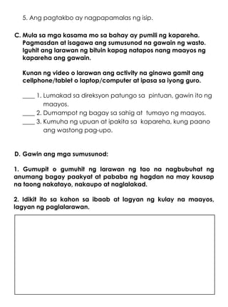 5. Ang pagtakbo ay nagpapamalas ng isip.
C. Mula sa mga kasama mo sa bahay ay pumili ng kapareha.
Pagmasdan at isagawa ang sumusunod na gawain ng wasto.
Iguhit ang larawan ng bituin kapag natapos nang maayos ng
kapareha ang gawain.
Kunan ng video o larawan ang activity na ginawa gamit ang
cellphone/tablet o laptop/computer at ipasa sa iyong guro.
____ 1. Lumakad sa direksyon patungo sa pintuan, gawin ito ng
maayos.
____ 2. Dumampot ng bagay sa sahig at tumayo ng maayos.
____ 3. Kumuha ng upuan at ipakita sa kapareha, kung paano
ang wastong pag-upo.
D. Gawin ang mga sumusunod:
1. Gumupit o gumuhit ng larawan ng tao na nagbubuhat ng
anumang bagay paakyat at pababa ng hagdan na may kausap
na taong nakatayo, nakaupo at naglalakad.
2. Idikit ito sa kahon sa ibaab at lagyan ng kulay na maayos,
lagyan ng paglalarawan.
 