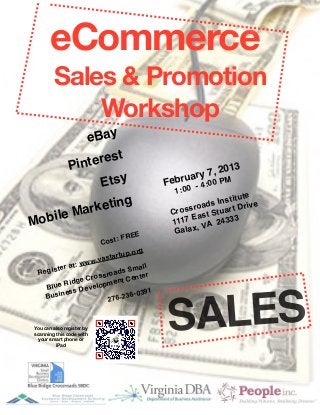 eCommerce
         Sales & Promotion
             Workshop
         e Bay
                 
      Pint erest                                             
                                                    y7 , 2013
            Etsy
                           Februar 4:00 PM
                                                  -
                                              1:00
                   
                                            ute
                                                          Instit ive
          rk eting                           
 ssroads t Dr
Mobile Ma            
                        Cro
                                                   E
                                              1117 VA 24
                                                          tuar
                                                     ast S 333
                                                    ,
                                     E
        Galax
                       Cos   t: FRE
                                  .org
                          t artup
                    w.vas
        ter a t: ww                mall
  Regis                   o ads S ter
                    rossr          en
          Ri dge C opment C
    Blue          evel
           ess D                    -0391



                                             ALES
    Busin               27    6-236



 You can also register by
 scanning this code with
  your smart phone or
          iPad
                                            S
 