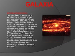 INFORMACION GENERAL
Una galaxia es un conjunto de
varias estrellas, nubes de gas,
planetas, polvo cósmico, materia
oscura, y quizá energía oscura,
unido gravitatoriamente. La cantidad
de estrellas que forman una galaxia
es incontable, desde las enanas,
con 107, hasta las gigantes, con
1012 estrellas (según datos de
la NASA del último trimestre de
2009). Formando parte de una
galaxia existen subestructuras como
las nebulosas, los cúmulos
estelares y lossistemas estelares
múltiples.
 