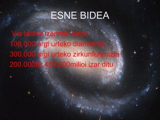 ESNE BIDEA
Via lactea izenetik dator.
100.000 argi urteko diametroa
300.000 argi urteko zirkunferentzia
200.000tik 400.000milioi izar ditu
 