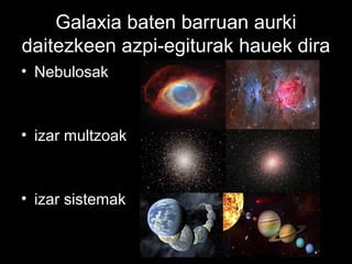 Galaxia baten barruan aurki
daitezkeen azpi-egiturak hauek dira
• Nebulosak



• izar multzoak



• izar sistemak
 
