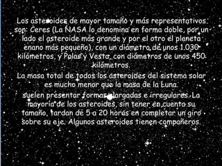 Los asteroides de mayor tamaño y más representativos
son: Ceres (La NASA lo denomina en forma doble, por un
lado el asteroide más grande y por el otro el planeta
enano más pequeño), con un diámetro de unos 1.030
kilómetros, y Palas y Vesta, con diámetros de unos 450
kilómetros.
La masa total de todos los asteroides del sistema solar
es mucho menor que la masa de la Luna.
suelen presentar formas alargadas e irregulares. La
mayoría de los asteroides, sin tener en cuenta su
tamaño, tardan de 5 a 20 horas en completar un giro
sobre su eje. Algunos asteroides tienen compañeros.
 