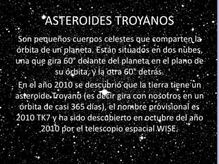ASTEROIDES TROYANOS
Son pequeños cuerpos celestes que comparten la
órbita de un planeta. Están situados en dos nubes,
una que gira 60° delante del planeta en el plano de
su órbita, y la otra 60° detrás.
En el año 2010 se descubrió que la tierra tiene un
asteroide Troyano (es decir gira con nosotros en un
órbita de casi 365 días), el nombre provisional es
2010 TK7 y ha sido descubierto en octubre del año
2010 por el telescopio espacial WISE.
 