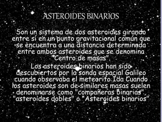 ASTEROIDES BINARIOS
Son un sistema de dos asteroides girando
entre sí en un punto gravitacional común que
se encuentra a una distancia determinada
entre ambos asteroides que se denomina
"Centro de masas".
Los asteroides binarios han sido
descubiertos por la sonda espacial Galileo
cuando observaba el meteorito Ida Cuando
los asteroides son de similares masas suelen
denominarse como "compañeras binarias",
"asteroides dobles" o "Asteroides binarios"
 