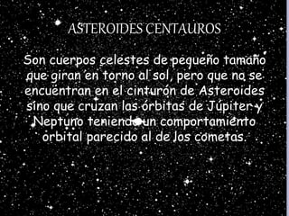 ASTEROIDES CENTAUROS
Son cuerpos celestes de pequeño tamaño
que giran en torno al sol, pero que no se
encuentran en el cinturón de Asteroides
sino que cruzan las órbitas de Júpiter y
Neptuno teniendo un comportamiento
orbital parecido al de los cometas.
 