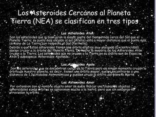 Los Asteroides Cercanos al Planeta
Tierra (NEA) se clasifican en tres tipos
Los Asteroides Aton:
Son los asteroides que si bien giran la mayor parte del tiempo más cerca del Sol que el
Planeta Tierra; su punto más alejado al sol (Afelio) está a mayor distancia que el punto más
cercano de La Tierra con respecto al Sol (Perihelio).
Debido a que estos asteroides tienen una órbita elíptica muy alargada (Excentricidad)
suelen cruzar a la órbita del Planeta Tierra. De hecho la mayoría de los Asteroides Atón
cruzan a la Tierra. Los asteroides que no cruzan a la Tierra en su órbita son de Especie
Atón y subespecie Asteroides Apohede.
Los Asteroides Apolo
Son los asteroides que se encuentran cerca de la Tierra pero en ningún momento cruzan la
órbita de nuestro planeta, es decir, tienen una órbita mayor, suelen encontrarse a una
distancia de 1.3 Unidades Astronómicas y pueden cruza la órbita del planeta Marte.
Los Asteroides Amor
Por extension con el nombre objeto amor se suele indicar una clases de objetos
asteroidales cuyas orbitas se aproximan mucho a la tierra, pero que sin embargo no
atraviesan la orbita.
 