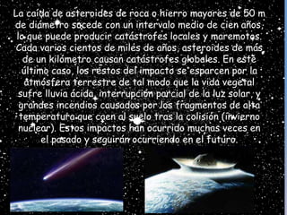La caída de asteroides de roca o hierro mayores de 50 m
de diámetro sucede con un intervalo medio de cien años,
lo que puede producir catástrofes locales y maremotos.
Cada varios cientos de miles de años, asteroides de más
de un kilómetro causan catástrofes globales. En este
último caso, los restos del impacto se esparcen por la
atmósfera terrestre de tal modo que la vida vegetal
sufre lluvia ácida, interrupción parcial de la luz solar, y
grandes incendios causados por los fragmentos de alta
temperatura que caen al suelo tras la colisión (invierno
nuclear). Estos impactos han ocurrido muchas veces en
el pasado y seguirán ocurriendo en el futuro.
 