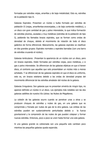 formadas por estrellas viejas, amarillas y de baja metalicidad. Esto es, estrellas
de la población tipo II.

Galaxias Espirales: Presentan un núcleo o bulbo formado por estrellas de
población II (viejas, amarillentas-anaranjadas, y de bajo contenido metálico), y
un disco con gran cantidad de gas y polvo interestelar, lo que indica formación
de estrellas jóvenes, azuladas y muy metálicas (estrellas de la población de tipo
I), poblando los llamados brazos espirales, que se forman como ondas de
densidad de choque, debido al movimiento de rotación de todo el disco
galáctico de forma diferencial. Básicamente, las galaxias espirales se clasifican
en dos grandes grupos: Espirales normales y espirales barradas (con una barra
de estrellas cruzando el núcleo).

Galaxias lenticulares: .Presentan la apariencia de un núcleo con un disco, pero
sin brazos espirales. Están formadas por estrellas viejas, poco metálicas, y si
gas o polvo interestelar. Se diferencian de las galaxias elípticas en que sí tienen
disco, al contrario que aquellas que solo presentaban un núcleo más o menos
achatado. Y se diferencian de las galaxias espirales en que el disco es uniforme,
esto es, sin brazos estelares debido a las ondas de densidad propias del
movimiento diferencial de las estrellas alrededor del núcleo de la galaxia.

Galaxias Irregulares: Son galaxias que no presentan simetría de ningún tipo, no
aparece definido un núcleo ni un disco. Los ejemplos más notables son las dos
galaxias satélites de nuestra Vía Láctea: las Nubes de Magallanes.

La colisión de las galaxias ocurre cuando se penetran unas a otras y se
producen choques de estrellas y nubes de gas, en una galaxia que es
comprimida y frenada por nubes de gas de la otra galaxia. Las orbitas de las
estrellas pueden ser sustancialmente perturbadas debido a               la fuerza
gravitacional y la compresión de las nubes de gas pueden colapsar y formar
nuevas estrellas. Entonces, poco a poco se unen hasta formar una sola galaxia.

Si una galaxia grande es colisionada son una pequeña solo cambian poco
mientras las pequeñas galaxias queda esparcida.
 