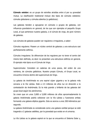 Cúmulo estelar: es un grupo de estrellas atraídas entre sí por su gravedad
mutua. La clasificación tradicional incluye dos tipos de cúmulos estelares:
cúmulos globulares y cúmulos abiertos (o galácticos).

Las galaxias tienden a agruparse en cúmulos o grupos de galaxias, con
influencia gravitatoria en general, de los que son ejemplos el pequeño Grupo
Local, al que pertenece nuestra galaxia, o el cúmulo de virgo, de gran número
de galaxias.

Los cúmulos de galaxias pueden ser regulares o irregulares, a saber:

Cúmulos regulares: Poseen un núcleo central de galaxias y una estructura casi
perfectamente esférica.

Cúmulos irregulares: Se diferencian de los regulares por no tener el centro del
mismo bien definido, es decir no presentan una estructura esférica en general.
El ejemplo más tipico es el Cúmulo de Virgo.

Supercúmulos: Consisten en cadenas de unos pocos, del orden de una
veintena, de cúmulos galácticos. Nuestro propio Cúmulo, el Grupo Local, se
encuentra inmerso dentro del supercúmulo de Virgo.

La galaxia de Andrómeda es una espiral súper gigante y es la galaxia más
cercana a la Vía Láctea. Está a 2.5 millones de años luz en dirección a la
contestación de Andrómeda. Es la más grande y brillante de las galaxias del
grupo local según los astrónomos.
Se creen que en unos 3,000 a 5,000 millones de años aproximadamente la
galaxia Andrómeda podría colisionar con la Vía Láctea y fusionarse ambas
formando una galaxia elíptica gigante. Esta se acerca a unos 300 kilómetros por
segundo.
La galaxia Andrómeda es considerada como una galaxia caníbal porque se está
tragando a 2 galaxias satélites, por la gravedad que existe en el universo.


La Vía Láctea es la galaxia espiral en la que se encuentra el Sistema Solar y,
 