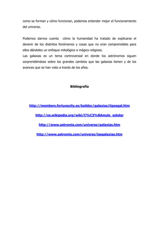 como se forman y cómo funcionan, podemos entender mejor el funcionamiento
del universo.


Podemos darnos cuenta       cómo la humanidad ha tratado de explicarse el
devenir de los distintos fenómenos y cosas que no eran comprensibles para
ellos dándoles un enfoque mitológico o mágico religioso.
Las galaxias es un tema controversial en donde los astrónomos siguen
sorprendiéndose sobre los grandes cambios que las galaxias tienen y de los
avances que se han visto a través de los años.




                                 Bibliografía




    http://members.fortunecity.es/kaildoc/galaxias/tiposgal.htm

         http://es.wikipedia.org/wiki/C%C3%BAmulo_estelar

           http://www.astromia.com/universo/galaxias.htm

         http://www.astromia.com/universo/lasgalaxias.htm
 