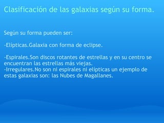 Clasificación de las galaxias según su forma. Según su forma pueden ser:   -Elípticas.Galaxia con forma de eclipse.   -Espirales.Son discos rotantes de estrellas y en su centro se encuentran las estrellas más viejas. -Irregulares.No son ni espirales ni elípticas un ejemplo de estas galaxias son: las Nubes de Magallanes. 