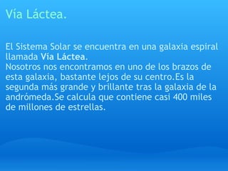 Vía Láctea. El Sistema Solar se encuentra en una galaxia espiral llamada  Vía Láctea . Nosotros nos encontramos en uno de los brazos de esta galaxia, bastante lejos de su centro.Es la segunda más grande y brillante tras la galaxia de la andrómeda.Se calcula que contiene casi 400 miles de millones de estrellas. 
