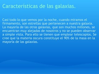Características de las galaxias. Casi todo lo que vemos por la noche, cuando miramos el firmamento, son estrellas que pertenecen a nuestra galaxia. La mayoría de las otras galaxias, que son muchos millones, se encuentran muy alejadas de nosotros y no se pueden observar a simple vista. Para ello se tienen que emplear telescopios. Se cree que la materia oscura constituye el 90% de la masa en la mayoría de las galaxias. 