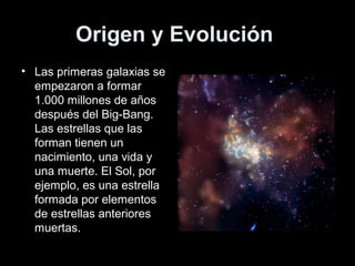 Origen y Evolución
• Las primeras galaxias se
  empezaron a formar
  1.000 millones de años
  después del Big-Bang.
  Las estrellas que las
  forman tienen un
  nacimiento, una vida y
  una muerte. El Sol, por
  ejemplo, es una estrella
  formada por elementos
  de estrellas anteriores
  muertas.
 