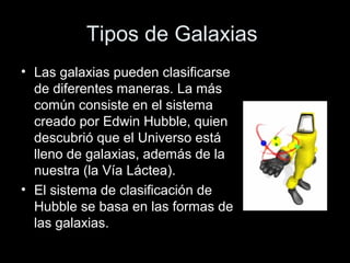 Tipos de Galaxias
• Las galaxias pueden clasificarse
  de diferentes maneras. La más
  común consiste en el sistema
  creado por Edwin Hubble, quien
  descubrió que el Universo está
  lleno de galaxias, además de la
  nuestra (la Vía Láctea).
• El sistema de clasificación de
  Hubble se basa en las formas de
  las galaxias.
 
