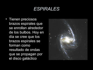 ESPIRALES

• Tienen preciosos
  brazos espirales que
  se enrollan alrededor
  de los bulbos. Hoy en
  día se cree que los
  brazos espirales se
  forman como
  resultado de ondas
  que se propagan por
  el disco galáctico
 