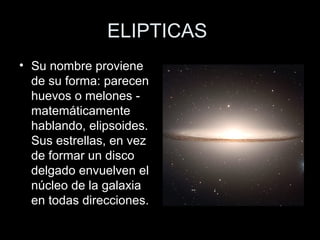 ELIPTICAS
• Su nombre proviene
  de su forma: parecen
  huevos o melones -
  matemáticamente
  hablando, elipsoides.
  Sus estrellas, en vez
  de formar un disco
  delgado envuelven el
  núcleo de la galaxia
  en todas direcciones.
 
