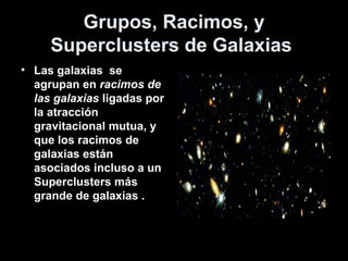 Grupos, Racimos, y
     Superclusters de Galaxias
• Las galaxias se
  agrupan en racimos de
  las galaxias ligadas por
  la atracción
  gravitacional mutua, y
  que los racimos de
  galaxias están
  asociados incluso a un
  Superclusters más
  grande de galaxias .
 