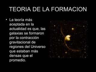 TEORIA DE LA FORMACION
• La teoría más
  aceptada en la
  actualidad es que, las
  galaxias se formaron
  por la contracción
  gravitacional de
  regiones del Universo
  que estaban más
  densas que el
  promedio.
 