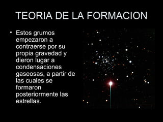 TEORIA DE LA FORMACION
• Estos grumos
  empezaron a
  contraerse por su
  propia gravedad y
  dieron lugar a
  condensaciones
  gaseosas, a partir de
  las cuales se
  formaron
  posteriormente las
  estrellas.
 