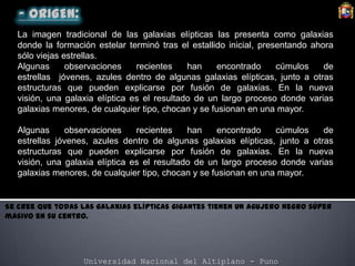 Universidad Nacional del Altiplano - Puno
La imagen tradicional de las galaxias elípticas las presenta como galaxias
donde la formación estelar terminó tras el estallido inicial, presentando ahora
sólo viejas estrellas.
Algunas observaciones recientes han encontrado cúmulos de
estrellas jóvenes, azules dentro de algunas galaxias elípticas, junto a otras
estructuras que pueden explicarse por fusión de galaxias. En la nueva
visión, una galaxia elíptica es el resultado de un largo proceso donde varias
galaxias menores, de cualquier tipo, chocan y se fusionan en una mayor.
Algunas observaciones recientes han encontrado cúmulos de
estrellas jóvenes, azules dentro de algunas galaxias elípticas, junto a otras
estructuras que pueden explicarse por fusión de galaxias. En la nueva
visión, una galaxia elíptica es el resultado de un largo proceso donde varias
galaxias menores, de cualquier tipo, chocan y se fusionan en una mayor.
Se cree que todas las galaxias elípticas gigantes tienen un agujero negro súper
masivo en su centro.
 