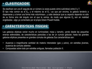 Universidad Nacional del Altiplano - Puno
Se clasifican con una E seguida de un número (a veces puesto cómo subíndice) entre 0 y 7.
El tipo más común es el E3, y el máximo es el E7 –ya que por encima, la galaxia tendería a
dispersarse y a tomar una forma más voluminosa–, y cabe destacar que su aspecto depende no sólo
de su forma sino del ángulo con el que la vemos, de modo que algunas E0 son en realidad
englobadas –algo ya comentado por el propio Edwin Powell Hubble.
Las galaxias elípticas varían mucho en luminosidad, masa y tamaño, yendo desde las pequeñas
enanas esferoidales, de características parecidas a las de un cumulo globular, hasta las grandes
galaxias elípticas presentes en grandes cúmulos de galaxias Sus características son:
• Ausencia o insignificante cantidad de materia interestelar (gas y polvo), sin estrellas jóvenes,
ausencia de cúmulos abiertos
• Compuestas sobre todo por estrellas antiguas, llamadas población II.
 