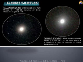 Universidad Nacional del Altiplano - Puno
GALAXIA ELIPTICA M32.- también conocida como Objeto
Mmessier 32 o NGC 221. descubierta por Charles
Messier el 10 de agosto de 1773
GALAXIA ELIPTICA M49.- también conocida como Objeto
Messier 49 o NGC 4472. Es una galaxia elíptica de
la constelación de Virgo. Fue descubierta por Charles
Messier en el año 1771.
 