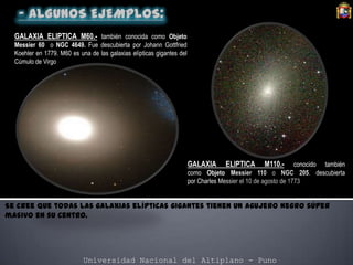 Universidad Nacional del Altiplano - Puno
Se cree que todas las galaxias elípticas gigantes tienen un agujero negro súper
masivo en su centro.
GALAXIA ELIPTICA M60.- también conocida como Objeto
Messier 60 o NGC 4649. Fue descubierta por Johann Gottfried
Koehler en 1779. M60 es una de las galaxias elípticas gigantes del
Cúmulo de Virgo
GALAXIA ELIPTICA M110.- conocido también
como Objeto Messier 110 o NGC 205. descubierta
por Charles Messier el 10 de agosto de 1773
 
