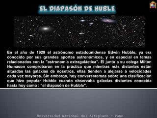 Universidad Nacional del Altiplano - Puno
En el año de 1929 el astrónomo estadounidense Edwin Hubble, ya era
conocido por sus grandes aportes astronómicos, y en especial en temas
relacionados con la "astronomía extragaláctica". Él junto a su colega Milton
Humason comprobaron en la práctica que mientras más distantes están
situadas las galaxias de nosotros, ellas tienden a alejarse a velocidades
cada vez mayores. Sin embargo, hoy conversaremos sobre una clasificación
que hizo popular Hubble cuando observaba galaxias distantes conocida
hasta hoy como : "el diapasón de Hubble".
 