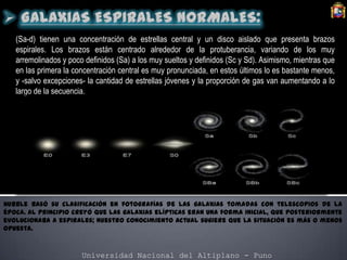 Universidad Nacional del Altiplano - Puno
(Sa-d) tienen una concentración de estrellas central y un disco aislado que presenta brazos
espirales. Los brazos están centrado alrededor de la protuberancia, variando de los muy
arremolinados y poco definidos (Sa) a los muy sueltos y definidos (Sc y Sd). Asimismo, mientras que
en las primera la concentración central es muy pronunciada, en estos últimos lo es bastante menos,
y -salvo excepciones- la cantidad de estrellas jóvenes y la proporción de gas van aumentando a lo
largo de la secuencia.
Hubble basó su clasificación en fotografías de las galaxias tomadas con telescopios de la
época. Al principio creyó que las galaxias elípticas eran una forma inicial, que posteriormente
evolucionaba a espirales; nuestro conocimiento actual sugiere que la situación es más o menos
opuesta.
 