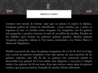 IRREGULARES 
contiene una mezcla de formas -algo que no parece ni espiral ni elíptica-. 
Cualquier galaxia de forma no identificada - cuyas estrellas, gas y polvo se 
esparcen al azar- se clasifica como irregular. Las irregulares son las galaxias 
más pequeñas, y pueden contener no más de un millón de estrellas. Pueden ser 
los ladrillos para formar las primeras galaxias grandes. Muchas galaxias 
irregulares pequeñas orbitan la Vía Láctea, incluyendo a las Nubes Mayor y 
Menor de Magallanes. 
Hubble reconoció dos tipos de galaxias irregulares, Irr I e Irr II. Irr I es el tipo 
más común de galaxias irregulares. Este tipo parece ser una extensión de las 
galaxias espirales, más allá de Sc, en galaxias con estructura espiral no 
discernible. Las galaxias Irr I son azules, muy dispersas, y con poco o ningún 
núcleo. Las galaxias Irr II son raras. Este tipo incluye varios tipos de galaxias 
caóticas que parecen haberse formado de muchas formas diferentes. 
 