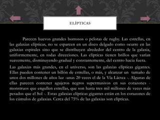 ELÍPTICAS 
Parecen huevos grandes borrosos o pelotas de rugby. Las estrellas, en 
las galaxias elípticas, no se esparcen en un disco delgado como ocurre en las 
galaxias espirales sino que se distribuyen alrededor del centro de la galaxia, 
uniformemente, en todas direcciones. Las elípticas tienen brillos que varían 
suavemente, disminuyendo gradual y constantemente, del centro hacia fuera. 
Las galaxias más grandes, en el universo, son las galaxias elípticas gigantes. 
Ellas pueden contener un billón de estrellas, o más, y alcanzar un tamaño de 
unos dos millones de años luz -unas 20 veces el de la Vía Láctea -. Algunas de 
ellas parecen contener agujeros negros supermasivos en sus corazones - 
monstruos que engullen estrellas, que son hasta tres mil millones de veces más 
pesados que el Sol -. Estas galaxias elípticas gigantes están en los corazones de 
los cúmulos de galaxias. Cerca del 75% de las galaxias son elípticas. 
 