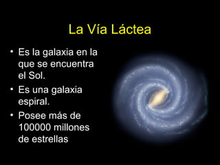 La Vía Láctea 
• Es la galaxia en la 
que se encuentra 
el Sol. 
• Es una galaxia 
espiral. 
• Posee más de 
100000 millones 
de estrellas 
 